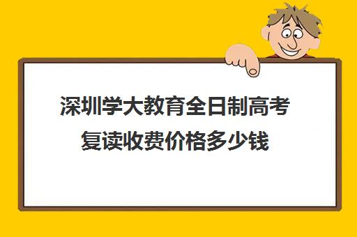 深圳学大教育全日制高考复读收费价格多少钱(深圳复读学校排名及费用)