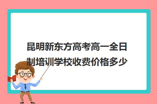 昆明新东方高考高一全日制培训学校收费价格多少钱(昆明高考培训机构哪家强)