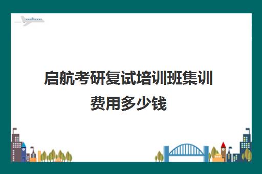 启航考研复试培训班集训费用多少钱（考研复试报班有必要吗）