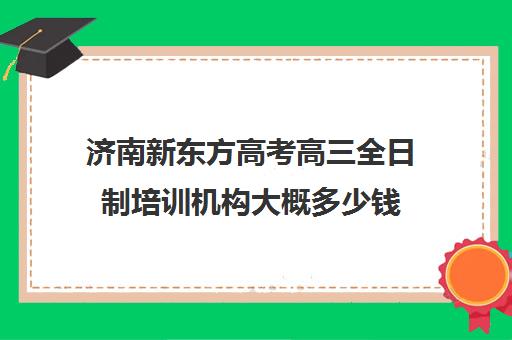 济南新东方高考高三全日制培训机构大概多少钱(高三全日制补课机构)