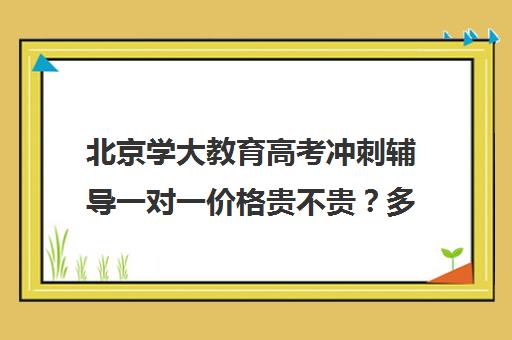 北京学大教育高考冲刺辅导一对一价格贵不贵？多少钱一年（高考培训机构哪家强）