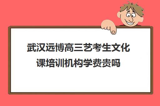 武汉远博高三艺考生文化课培训机构学费贵吗(武汉最好艺考培训)