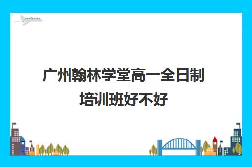 广州翰林学堂高一全日制培训班好不好(广州高中补课机构排名)