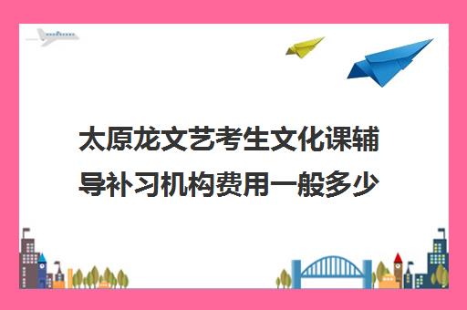 太原龙文艺考生文化课辅导补习机构费用一般多少钱