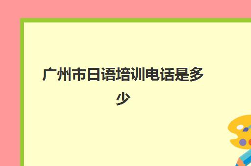 广州市日语培训电话是多少(日语培训班报名)