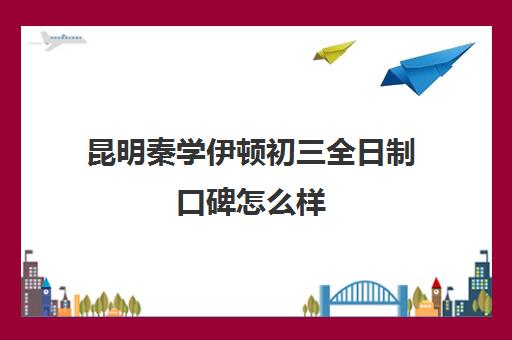 昆明秦学伊顿初三全日制口碑怎么样(昆明口碑好的初中补课机构)