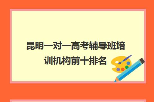 昆明一对一高考辅导班培训机构前十排名(初中一对一辅导哪个好)