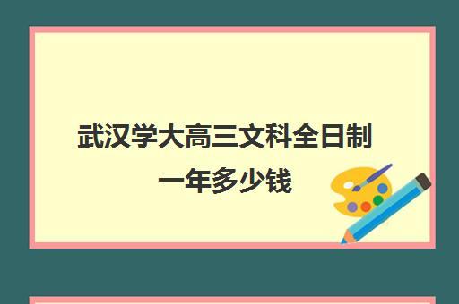 武汉学大高三文科全日制一年多少钱(武汉最好的大专)