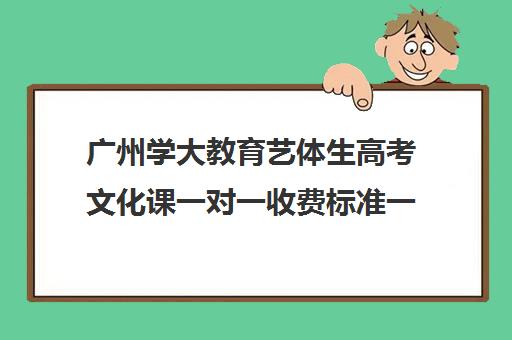 广州学大教育艺体生高考文化课一对一收费标准一览表(广州艺考生文化课培训机构排名)