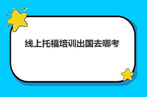 线上托福培训出国去哪考(托福出国培训班的好选择)