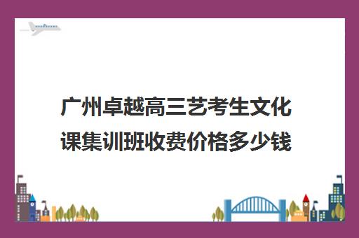 广州卓越高三艺考生文化课集训班收费价格多少钱(高三艺考集训费用多少)