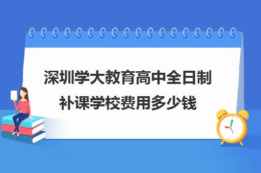 深圳学大教育高中全日制补课学校费用多少钱(深圳高中补课机构排名)