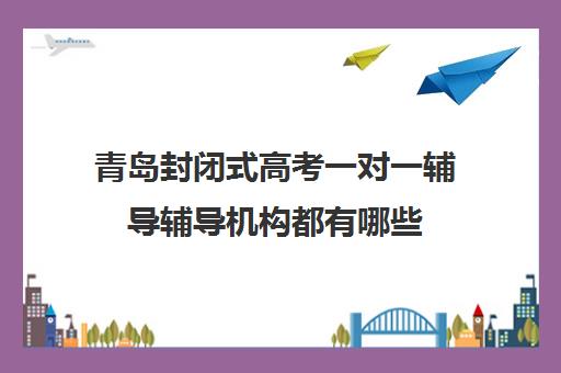 青岛封闭式高考一对一辅导辅导机构都有哪些(青岛高中辅导班哪家好)