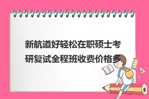 新航道好轻松在职硕士考研复试全程班收费价格多少钱（新东方和新航道哪个好）