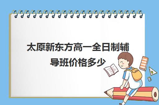 太原新东方高一全日制辅导班价格多少(新东方太原)