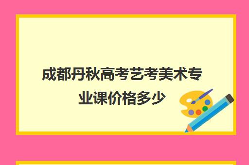 成都丹秋高考艺考美术专业课价格多少(美术艺考生可以考什么大学)