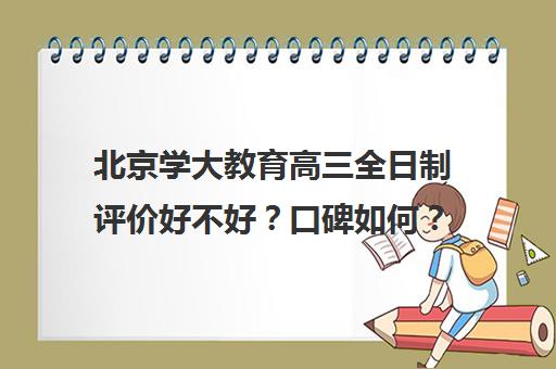 北京学大教育高三全日制评价好不好？口碑如何？（北京高考冲刺班封闭式全日制）