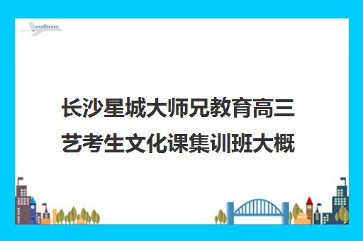 长沙星城大师兄教育高三艺考生文化课集训班大概多少钱(长沙美术生高三集训一般要多少