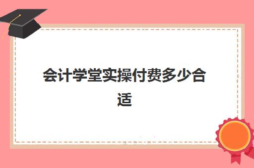 会计学堂实操付费多少合适(网上的会计学堂靠谱吗)