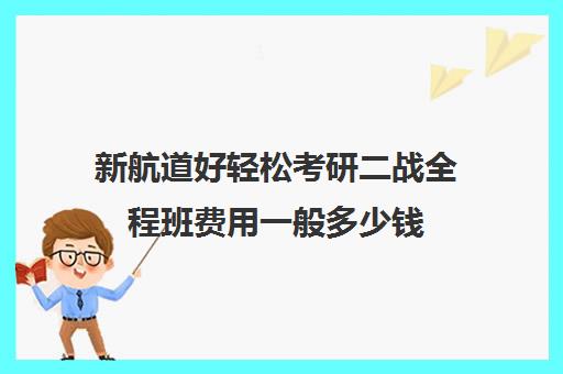 新航道好轻松考研二战全程班费用一般多少钱（新航道和新东方哪个比较好）