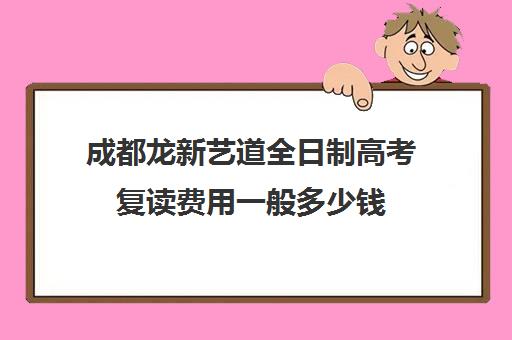 成都龙新艺道全日制高考复读费用一般多少钱(成都市复读学校排名及费用)