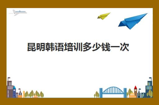 昆明韩语培训多少钱一次(昆明韩语培训学校价格)