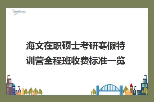 海文在职硕士考研寒假特训营全程班收费标准一览表（海文考研官网首页）