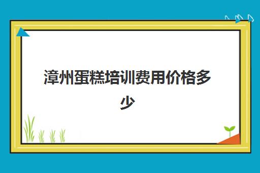 漳州蛋糕培训费用价格多少(西点蛋糕培训大概需要多少钱)