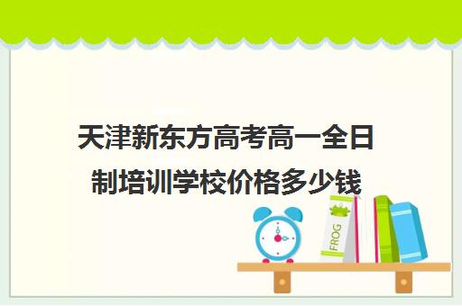 天津新东方高考高一全日制培训学校价格多少钱(天津高考培训学校哪家好)