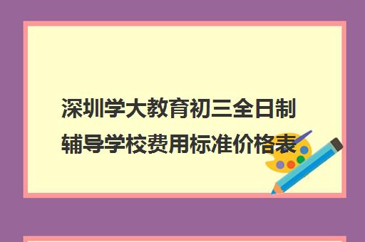 深圳学大教育初三全日制辅导学校费用标准价格表(深圳学历提升的正规机构)