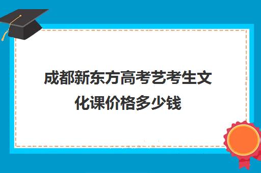 成都新东方高考艺考生文化课价格多少钱(成都艺考培训哪家最好)