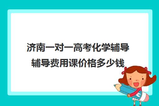 济南一对一高考化学辅导辅导费用课价格多少钱(高中网课一对一收费价格表)