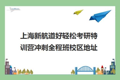 上海新航道好轻松考研特训营冲刺全程班校区地址在哪（南京新航道哪个校区好）