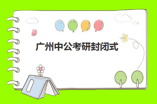 广州中公考研封闭式(广州考公培训机构排名前十)