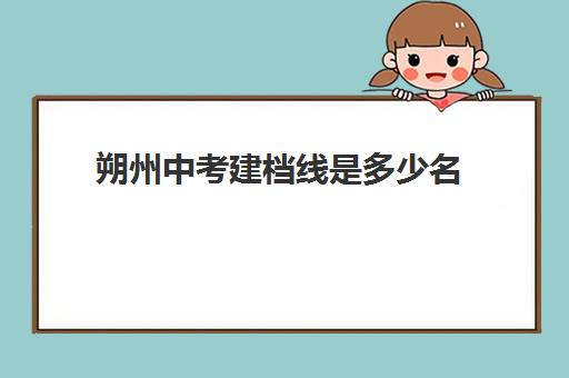 朔州中考建档线是多少名(朔州市二中中考录取分数线2024)