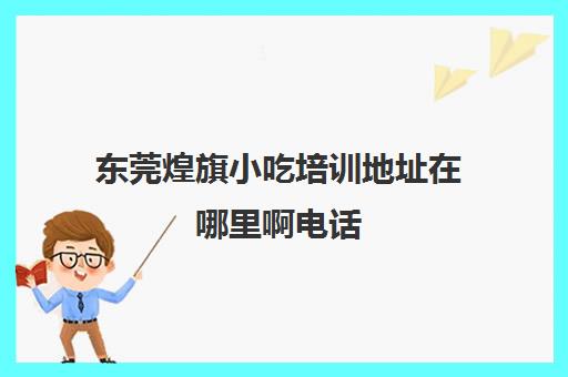 东莞煌旗小吃培训地址在哪里啊电话(深圳煌旗小吃培训学校地址)