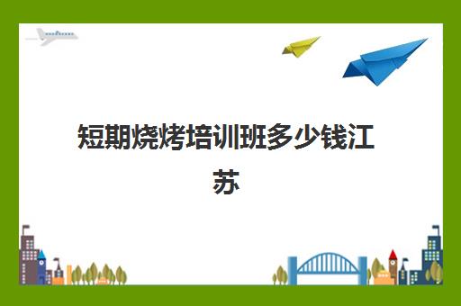 短期烧烤培训班多少钱江苏(徐州烧烤培训班哪里最好)