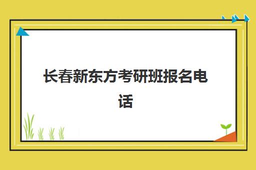 长春新东方考研班报名电话(长春有大学考研培训班吗)