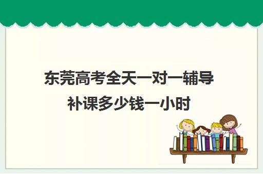 东莞高考全天一对一辅导补课多少钱一小时(一对一补课多久有效果)