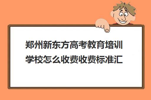 郑州新东方高考教育培训学校怎么收费收费标准汇总一览(新东方全日制高考班收费)