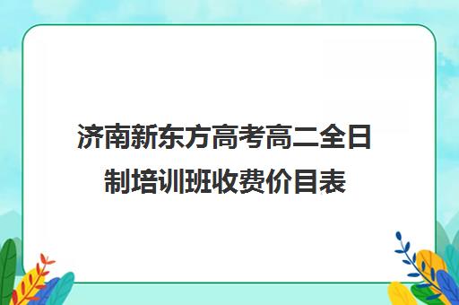 济南新东方高考高二全日制培训班收费价目表(高中是全日制学历吗)