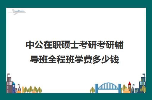 中公在职硕士考研考研辅导班全程班学费多少钱（中公考研报班价格一览表）