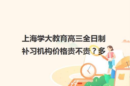 上海学大教育高三全日制补习机构价格贵不贵？多少钱一年