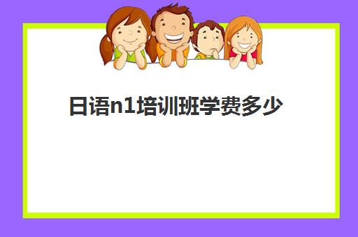 日语n1培训班学费多少(考n1要多少钱)