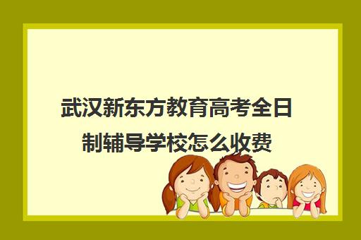 武汉新东方教育高考全日制辅导学校怎么收费(新东方艺考文化冲刺班收费)