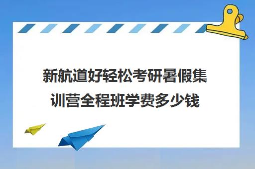 新航道好轻松考研暑假集训营全程班学费多少钱（新航道考研英语价目表）