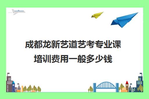 成都龙新艺道艺考专业课培训费用一般多少钱(艺考集训费用)