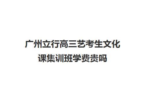 广州立行高三艺考生文化课集训班学费贵吗(高三艺考集训费用多少)