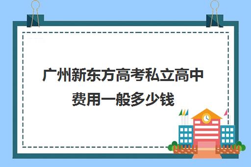 广州新东方高考私立高中费用一般多少钱(广州私立高中排名及收费)