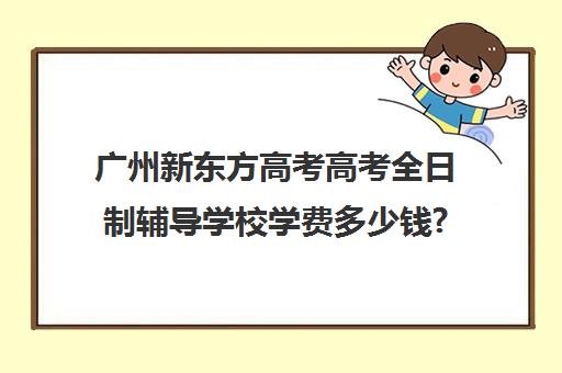 广州新东方高考高考全日制辅导学校学费多少钱?费用一览表(新东方高三全日制价格)